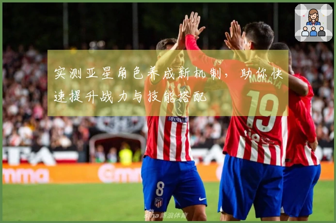 实测亚星角色养成新机制，助你快速提升战力与技能搭配