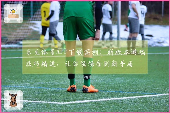 乐竞体育APP下载实测：新版本游戏技巧精进，让你场场告别新手局
