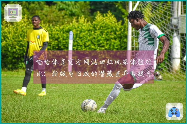 哈哈体育官方网站回归玩家体验对比：新版与旧版的潜藏差异与提升