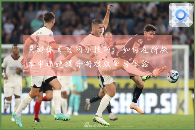 易游体育官网小技巧：如何在新版本中迅速提升游戏效率与体验