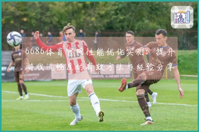 6686体育官网性能优化实测：提升游戏流畅度的有效方法与经验分享