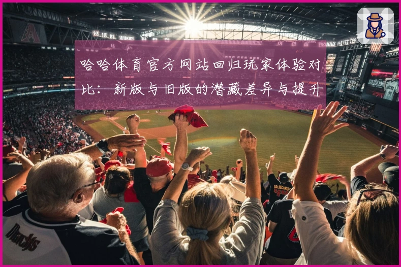 哈哈体育官方网站回归玩家体验对比：新版与旧版的潜藏差异与提升