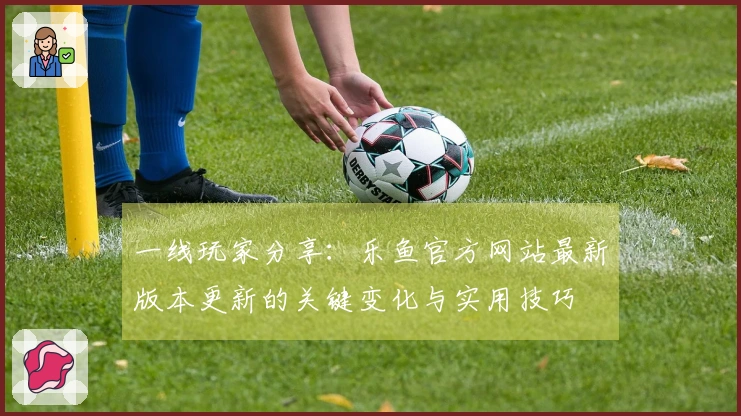 一线玩家分享：乐鱼官方网站最新版本更新的关键变化与实用技巧