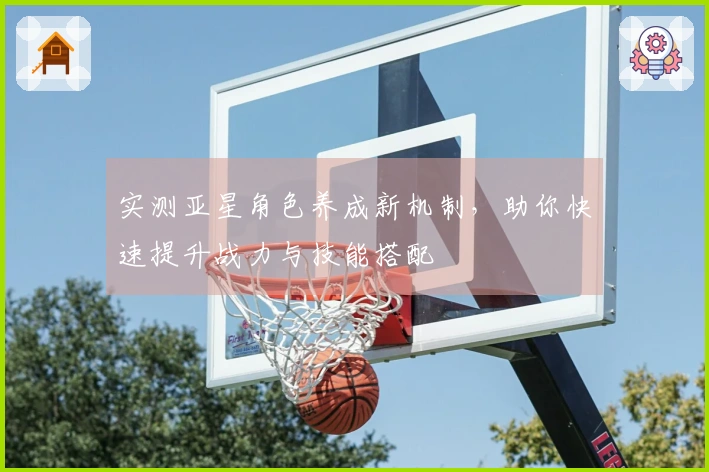 实测亚星角色养成新机制，助你快速提升战力与技能搭配