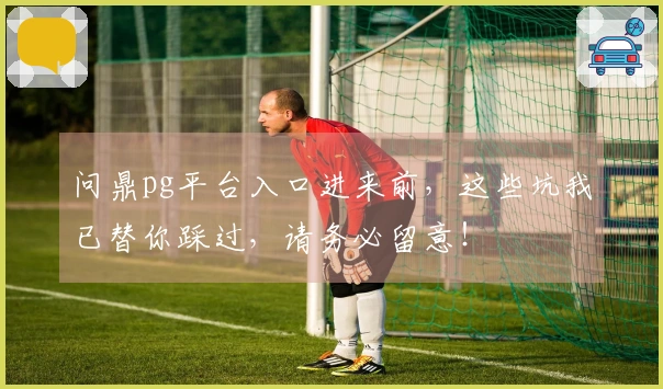问鼎pg平台入口进来前，这些坑我已替你踩过，请务必留意！